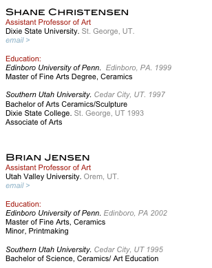 Shane Christensen
Assistant Professor of Art
Dixie State University. St. George, UT.
email > jschristensen@dixie.edu

Education:
Edinboro University of Penn.  Edinboro, PA. 1999
Master of Fine Arts Degree, Ceramics

Southern Utah University. Cedar City, UT. 1997
Bachelor of Arts Ceramics/Sculpture 
Dixie State College. St. George, UT 1993
Associate of Arts


Brian Jensen
Assistant Professor of Art
Utah Valley University. Orem, UT.
email > jensenbr@uvu.edu

Education:
Edinboro University of Penn. Edinboro, PA 2002
Master of Fine Arts, Ceramics
Minor, Printmaking

Southern Utah University. Cedar City, UT 1995
Bachelor of Science, Ceramics/ Art Education