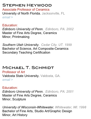 Stephen Heywood
Associate Professor of Ceramics
University of North Florida. Jacksonville, FL
email > s.heywood@unf.edu

Education:
Edinboro University of Penn.  Edinboro, PA. 2002     
Master of Fine Arts Degree, Ceramics
Minor, Printmaking
 
Southern Utah University.  Cedar City, UT. 1999    
Bachelor of Science, Art Composite-Ceramics
Secondary Teaching Certification


Michael T. Schmidt
Professor of Art
Valdosta State University. Valdosta, GA.
email > mschmidt@valdosta.edu

Education:
Edinboro University of Penn.  Edinboro, PA. 2001     
Master of Fine Arts Degree, Ceramics
Minor, Sculpture
 
University of Wisconsin-Whitewater. Whitewater, WI. 1998  
Bachelor of Fine Arts, Studio Art/Graphic Design
Minor, Art History