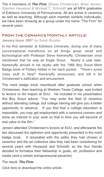 The 4 members of The Firm (Shane Christensen, Brian Jensen, Stephen Heywood & Michael T. Schmidt) are all MFA graduates of Edinboro University of Pennsylvania. All are active in ceramics as well as teaching. Although each member exhibits individually, we have been showing as a group under the name “The Firm” for several years.

From the Ceramics Monthly Article:
January Issue, 2007 -by Sarah Rossiter.
In his first semester at Edinboro University, during one of many conversational marathons on all things great, small and technological with Professor Steve Kemenyffy, Christensen once mentioned that he was an Eagle Scout.  Nearly a year later, Kemenyffy arrived in his studio with the 1966 Boy Scout Merit Badge book of Pottery folded in his back pocket.  “There’s some crazy stuff in here!” Kemenyffy announced, and left it for Christensen’s edification and amusement. 
The merit badge book resurfaced after graduate school when Christensen, then teaching at Western Texas College, was invited to lecture to Art majors at SUU.  He included in his presentation this Boy Scout advice: “You may enter the field of ceramics without attending college, but college training will give you a better opportunity to advance.  If you find that a college education is impossible, you may get employment with a ceramics concern and show an interest in your work so that in time you will become of real value to the firm.”
Jensen attended Christensen’s lecture at SUU, and afterwards the two discussed the optimism and opportunity presented in the merit badge book.  It resonated with the paths they had chosen in ceramics and the art collective idea they had been considering for several years with Heywood and Schmidt; so the four friends decided to formalize their fellowship in goals, art, profession and media (and a certain entrepreneurial panache).  
The result: The Firm.
Click here to download the entire article-
The Firm CM Article.pdf